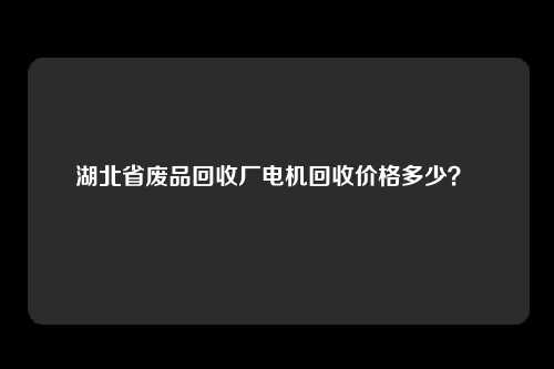 湖北省废品回收厂电机回收价格多少？ 