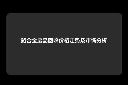 路合金废品回收价格走势及市场分析