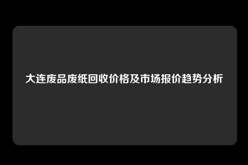 大连废品废纸回收价格及市场报价趋势分析