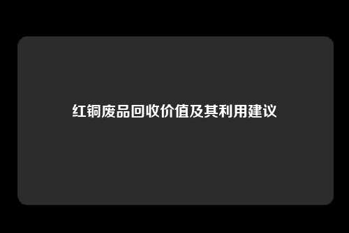 红铜废品回收价值及其利用建议