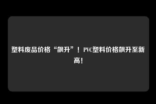 塑料废品价格“飙升”！PVC塑料价格飙升至新高！