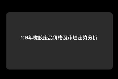 2019年橡胶废品价格及市场走势分析