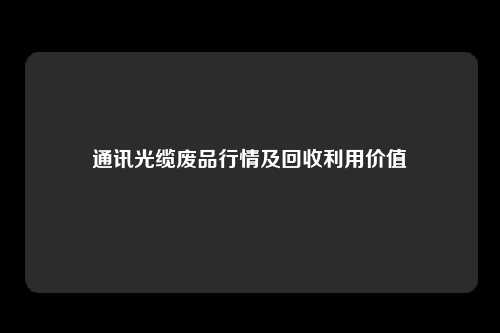 通讯光缆废品行情及回收利用价值