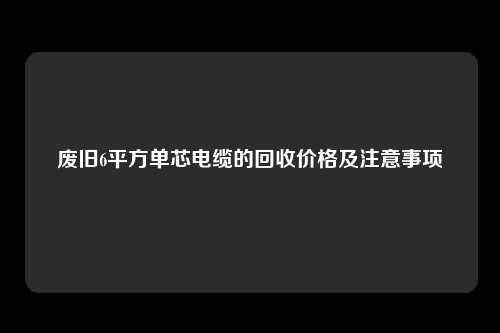 废旧6平方单芯电缆的回收价格及注意事项