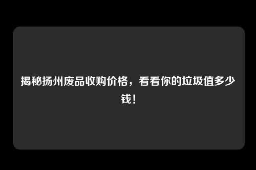 揭秘扬州废品收购价格，看看你的垃圾值多少钱！