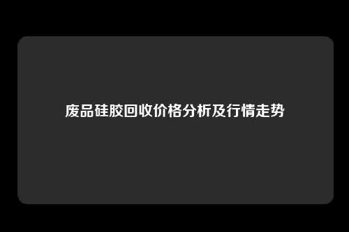 废品硅胶回收价格分析及行情走势