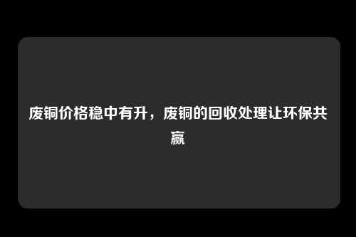 废铜价格稳中有升，废铜的回收处理让环保共赢