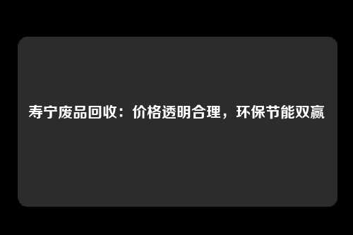 寿宁废品回收：价格透明合理，环保节能双赢