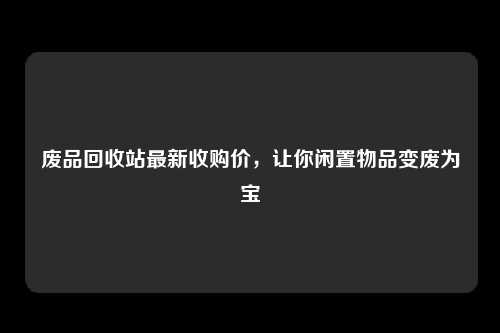 废品回收站最新收购价，让你闲置物品变废为宝