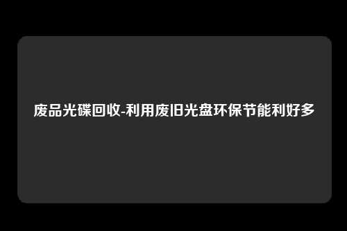 废品光碟回收-利用废旧光盘环保节能利好多