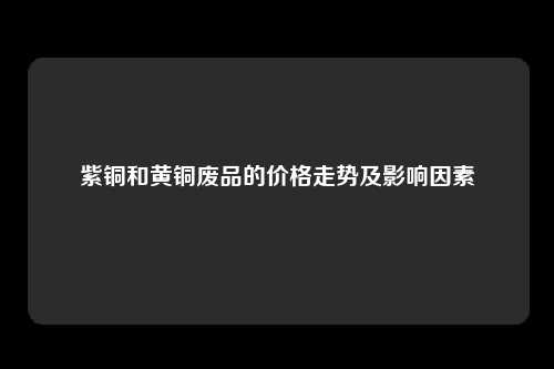 紫铜和黄铜废品的价格走势及影响因素