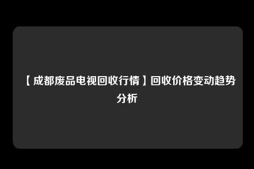【成都废品电视回收行情】回收价格变动趋势分析