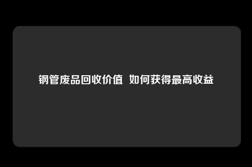 钢管废品回收价值  如何获得最高收益