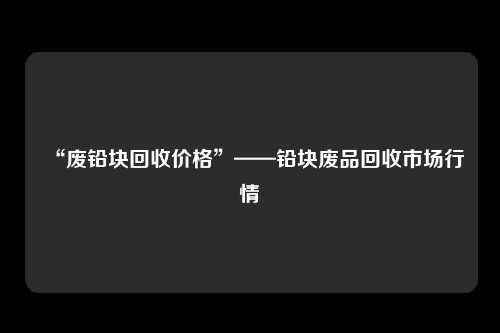 “废铅块回收价格”——铅块废品回收市场行情