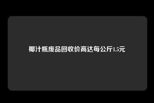 椰汁瓶废品回收价高达每公斤1.5元