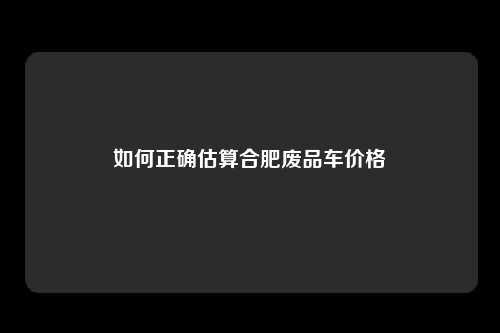 如何正确估算合肥废品车价格