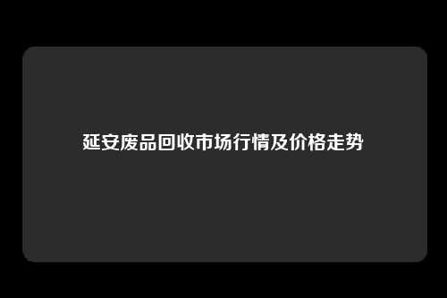 延安废品回收市场行情及价格走势