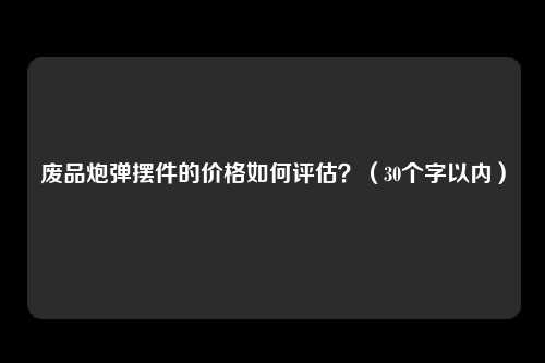 废品炮弹摆件的价格如何评估？（30个字以内）