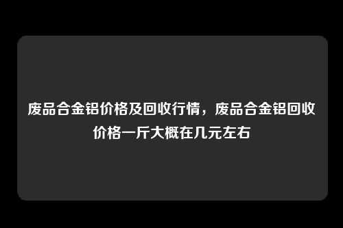 废品合金铝价格及回收行情，废品合金铝回收价格一斤大概在几元左右