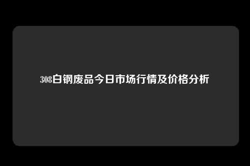 308白钢废品今日市场行情及价格分析