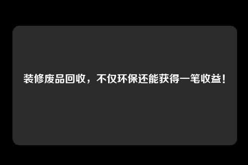 装修废品回收，不仅环保还能获得一笔收益！
