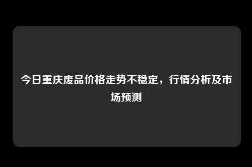 今日重庆废品价格走势不稳定，行情分析及市场预测