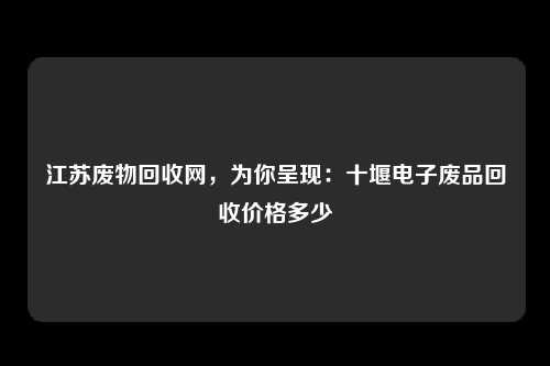 江苏废物回收网，为你呈现：十堰电子废品回收价格多少