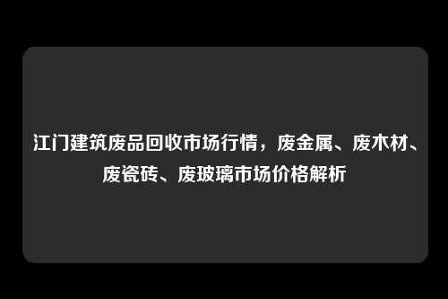 江门建筑废品回收市场行情，废金属、废木材、废瓷砖、废玻璃市场价格解析