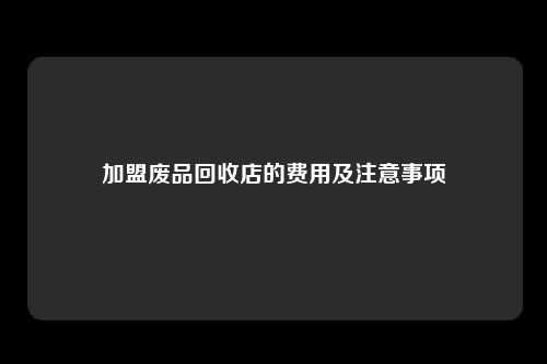 加盟废品回收店的费用及注意事项