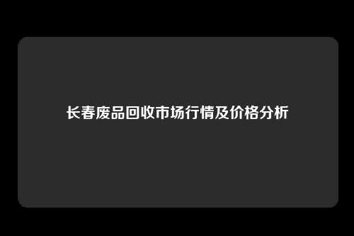 长春废品回收市场行情及价格分析