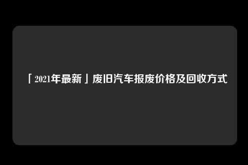 「2021年最新」废旧汽车报废价格及回收方式