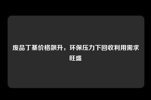 废品丁基价格飙升，环保压力下回收利用需求旺盛