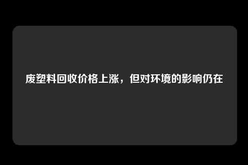 废塑料回收价格上涨，但对环境的影响仍在