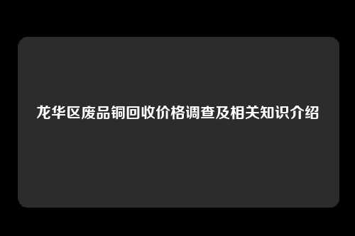 龙华区废品铜回收价格调查及相关知识介绍