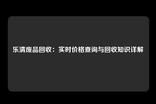 乐清废品回收：实时价格查询与回收知识详解