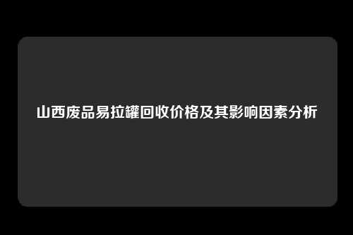 山西废品易拉罐回收价格及其影响因素分析