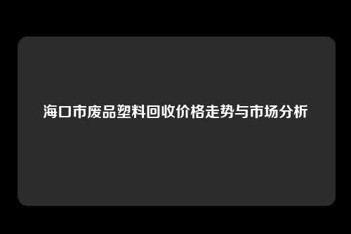海口市废品塑料回收价格走势与市场分析
