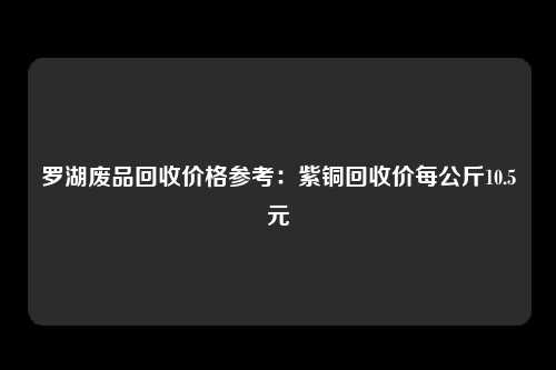 罗湖废品回收价格参考：紫铜回收价每公斤10.5元