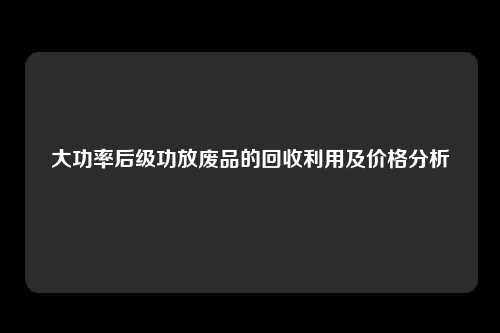 大功率后级功放废品的回收利用及价格分析