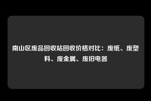南山区废品回收站回收价格对比：废纸、废塑料、废金属、废旧电器