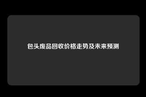 包头废品回收价格走势及未来预测