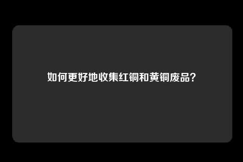 如何更好地收集红铜和黄铜废品？