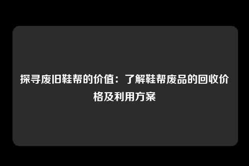 探寻废旧鞋帮的价值：了解鞋帮废品的回收价格及利用方案
