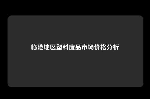 临沧地区塑料废品市场价格分析