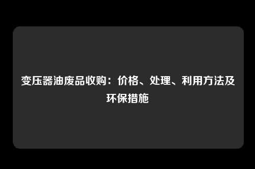 变压器油废品收购：价格、处理、利用方法及环保措施