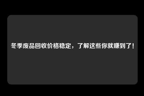 冬季废品回收价格稳定，了解这些你就赚到了！