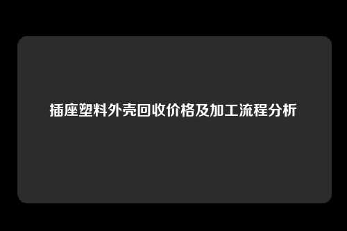 插座塑料外壳回收价格及加工流程分析