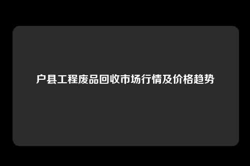 户县工程废品回收市场行情及价格趋势