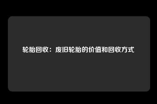 轮胎回收：废旧轮胎的价值和回收方式