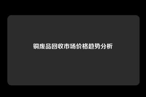 铜废品回收市场价格趋势分析